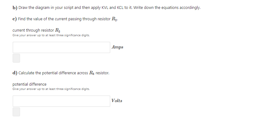 b) Draw the diagram in your script and then apply KVL and KCL to it. Write down the equations accordingly.
c) Find the value of the current passing through resistor R2.
current through resistor R,
Give your answer up to at least three significance digits.
Атps
d) Calculate the potential difference across Re resistor.
potential difference
Give your answer up to at least three significance digits.
Volts
