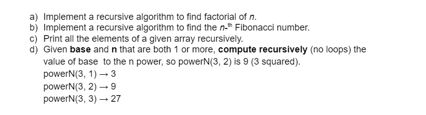 a) Implement a recursive algorithm to find factorial of n.
b) Implement a recursive algorithm to find the n-th Fibonacci number.
c) Print all the elements of a given array recursively.
d) Given base and n that are both 1 or more, compute recursively (no loops) the
value of base to the n power, so powerN(3, 2) is 9 (3 squared).
powerN(3, 1)→ 3
powerN(3, 2)→ 9
powerN(3, 3)→ 27