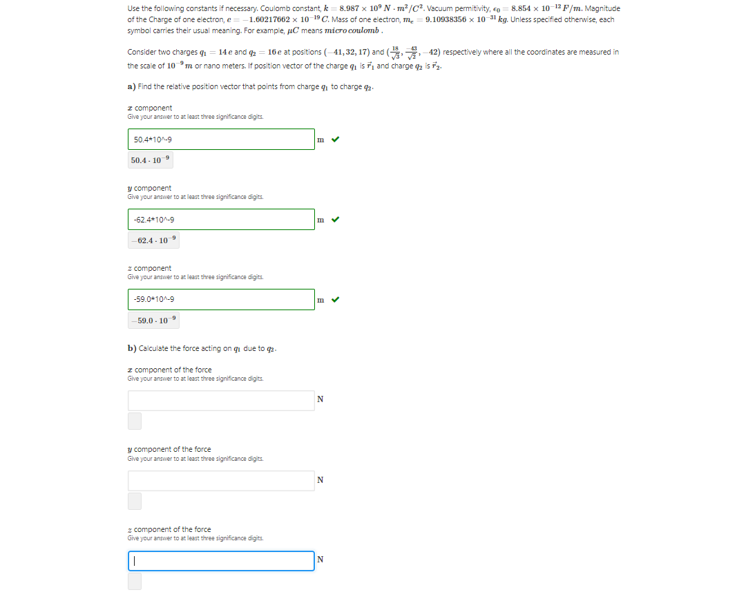 Use the following constants if necessary. Coulomb constant, k = 8.987 x 10° N - m² /C?. Vacuum permitivity, ep
of the Charge of one electron, e
8.854 x 10-12 F/m. Magnitude
9.10938356 x 10 31 kg. Unless specified otherwise, each
–1.60217662 x 10-19 C. Mass of one electron, m.
symbol carries their usual meaning. For example, µC means micro coulomb
Consider two charges q1
14 e and 2
16 e at positions (-41,32, 17) and ( 42) respectively where all the coordinates are measured in
the scale of 10 m or nano meters. If position vector of the charge q is and charge q2 is 2.
a) Find the relative position vector that points from charge qi to charge q2.
I component
Give your answer to at least three significance digits.
50.4*10^-9
m v
50.4 - 109
y component
Give your answer to at least three significance digits.
-62.4*10^-9
-62.4 - 10-9
z component
Give your answer to at least three significance digits.
-59.0*10^-9
59.0 - 109
b) Calculate the force acting on qi due to q2.
I component of the force
Give your answer to at least three significance digits.
N
y component of the force
Give your answer to at least three significance digits.
z component of the force
Give your answer to at least three significance digits.
N
