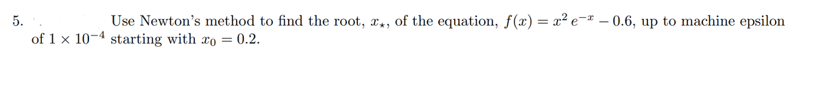 5.
Use Newton's method to find the root, x*, of the equation, ƒ(x) = x² e¯ª 0.6, up to machine epsilon
of 1 x 10-4 starting with xo = 0.2.