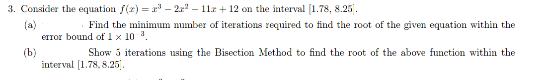 3. Consider the equation f(x) = x³ - 2x² – 11x + 12 on the interval [1.78, 8.25].
(a)
Find the minimum number of iterations required to find the root of the given equation within the
error bound of 1 x 10-3.
(b)
Show 5 iterations using the Bisection Method to find the root of the above function within the
interval [1.78, 8.25].