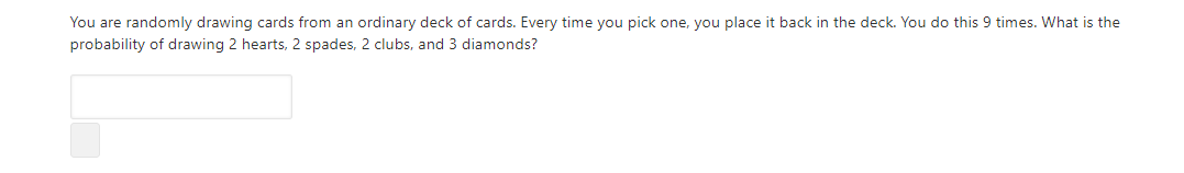 You are randomly drawing cards from an ordinary deck of cards. Every time you pick one, you place it back in the deck. You do this 9 times. What is the
probability of drawing 2 hearts, 2 spades, 2 clubs, and 3 diamonds?
