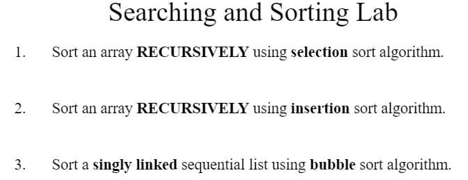 1.
2.
3.
Searching and Sorting Lab
Sort an array RECURSIVELY using selection sort algorithm.
Sort an array RECURSIVELY using insertion sort algorithm.
Sort a singly linked sequential list using bubble sort algorithm.