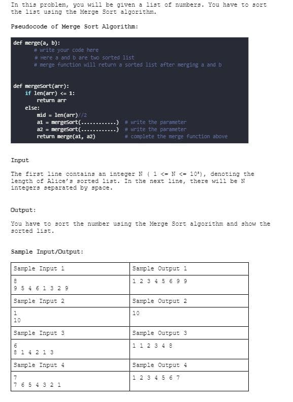 In this problem, you will be given a list of numbers. You have to sort
the list using the Merge Sort algorithm.
Pseudocode of Merge Sort Algorithm:
def merge(a, b):
# write your code here
# Here a and b are two sorted list
# merge function will return a sorted list after merging a and b
def mergesort (arr):
if len(arr) <= 1:
return arr
else:
mid= len(arr)//2
a1 = mergesort(..
a2 = mergesort (......
return merge(a1, a2)
Input
The first line contains an integer N ( 1 <= N <= 10³), denoting the
length of Alice's sorted list. In the next line, there will be N
integers separated by space.
Output:
You have to sort the number using the Merge Sort algorithm and show the
sorted list.
Sample Input/Output:
Sample Input 1
8
9 5 4 6 1 3 29
Sample Input 2
1
10
Sample Input 3
# write the parameter
# write the parameter
# complete the merge function above
6
8 1 4 2 1 3
Sample Input 4
7
7 6 5 4 3 2 1
Sample Output 1
1 2 3 4 5 6 99
Sample Output 2
10
Sample Output 3
1 1 2 3 4 8
Sample Output 4
1 2 3 4 5 6 7