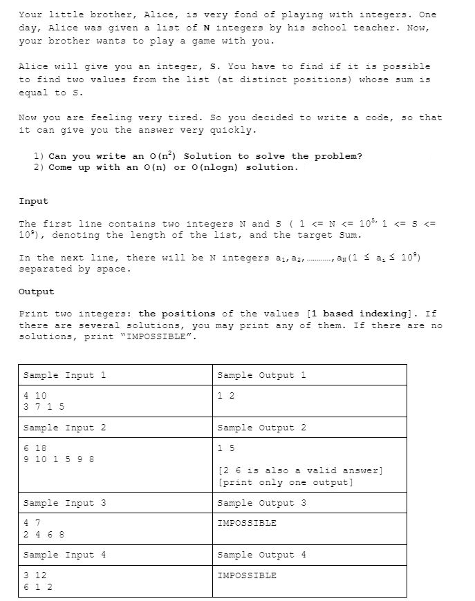 Your little brother, Alice, is very fond of playing with integers. One
day, Alice was given a list of N integers by his school teacher. Now,
your brother wants to play a game with you.
Alice will give you an integer, S. You have to find if it is possible
to find two values from the list (at distinct positions) whose sum is
equal to S.
Now you are feeling very tired. So you decided to write a code, so that
it can give you the answer very quickly.
1) Can you write an 0 (n²) Solution to solve the problem?
2) Come up with an O(n) or 0 (nlogn) solution.
Input
The first line contains two integers N and S ( 1 <= N <= 10% 1 <= S <=
10), denoting the length of the list, and the target Sum.
In the next line, there will be N integers a, a, ........... ay (1 ≤ a ≤ 10%)
separated by space.
Output
Print two integers: the positions of the values [1 based indexing]. If
there are several solutions, you may print any of them. If there are no
solutions, print "IMPOSSIBLE".
Sample Input 1
4 10
37 15
Sample Input 2
6 18
9 10 1 5 9 8
Sample Input 3
4 7
2 4 6 8
Sample Input 4
3 12
6 12
Sample Output 1
1 2
Sample Output 2
15
[2 6 is also a valid answer]
[print only one output]
Sample Output 3.
IMPOSSIBLE
Sample Output 4.
IMPOSSIBLE