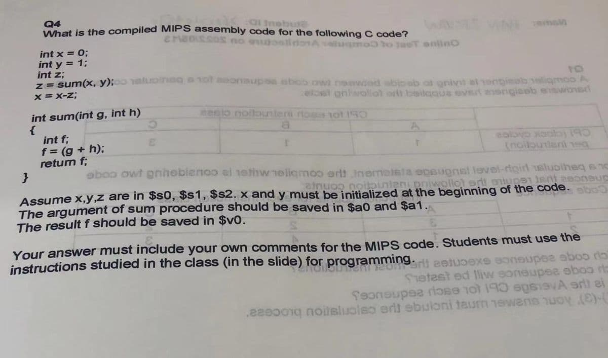 Q4
What is the compiled MIPS assembly code for the following C code?
CMassoS no ouoolidonA seugmoto taeT onlinc
int x = 0;
int y = 1;
int z;
= sum(x, y);aluoineq aol aoonaupsa ebco owi neewed abbibeb at gnivil al engisob 1eoligmoo A
TO
x = X-z;
eloet onhwollot orlt beilgque evert aengiaeb eiawons
int sum(int g, int h)
sesio noilounten rtoas 1ot 19
int f;
f = (g + h);
return f;
ealbyo lo) 19
Snoilounteni eq
aboo owt gnhebienoo ei nethw 1eligmoo ertt inemetela opeupnst level-rigirl 1aluoiheq s 1
be initialized at the beginning of the code.
The argument of sum procedure should be saved in $a0 and $a1.
The result f should be saved in $v0.
Your answer must include your own comments for the MIPS code. Students must use the
instructions studied in the class (in the slide) for programming.rt eetuoexe eoneupee ebos ra
Setest ed liw soneupee eboo rts
feonsupee riose ot 190 spvA er) ei
.22e00g noitsluolso ert ebuloni taurm newans nuoy ((
