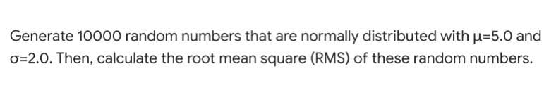 Generate 10000 random numbers that are normally distributed with u=5.0 and
O=2.0. Then, calculate the root mean square (RMS) of these random numbers.
