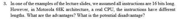 3. In one of the examples of the lecture slides, we assumed all instructions are 16 bits long.
However, in Motorola 68K architecture, a real CPU, the instructions have different
lengths. What are the advantages? What is the potential disadvantage?
