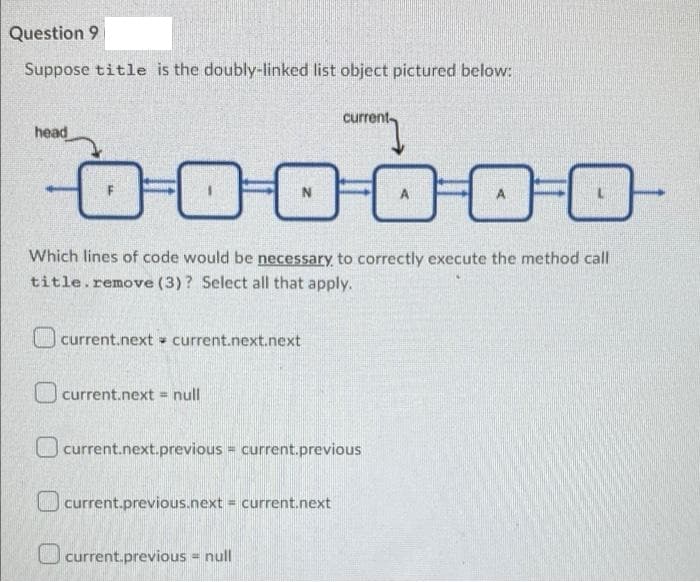 Question 9
Suppose title is the doubly-linked list object pictured below:
current
head
Which lines of code would be necessary to correctly execute the method call
title.remove (3)? Select all that apply.
O current.next - current.next.next
current.next = null
O current.next.previous = current.previous
current.previous.next = current.next
current.previous = null
