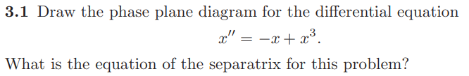 3.1 Draw the phase plane diagram for the differential equation
x" = -x + x³.
What is the equation of the separatrix for this problem?
