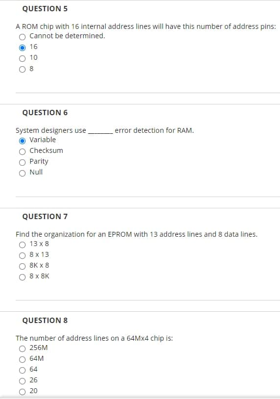 QUESTION 5
A ROM chip with 16 internal address lines will have this number of address pins:
O Cannot be determined.
16
10
O 8
QUESTION 6
System designers use
error detection for RAM.
Variable
Checksum
Parity
O Null
QUESTION 7
Find the organization for an EPROM with 13 address lines and 8 data lines.
O 13 x 8
8 x 13
8K x 8
8 x 8K
QUESTION 8
The number of address lines on a 64M×4 chip is:
O 256M
64M
64
26
20
