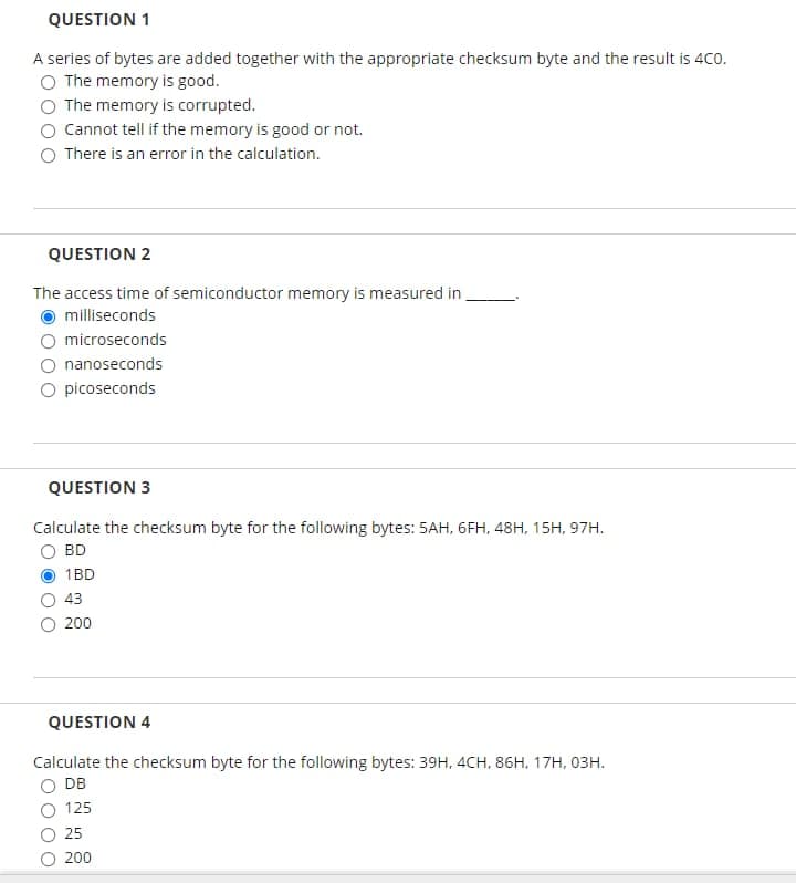 QUESTION 1
A series of bytes are added together with the appropriate checksum byte and the result is 4Co.
O The memory is good.
The memory is corrupted.
Cannot tell if the memory is good or not.
There is an error in the calculation.
QUESTION 2
The access time of semiconductor memory is measured in
milliseconds
microseconds
nanoseconds
O picoseconds
QUESTION 3
Calculate the checksum byte for the following bytes: 5AH, 6FH, 48H, 15H, 97H.
BD
1BD
43
200
QUESTION 4
Calculate the checksum byte for the following bytes: 39H, 4CH, 86H, 17H, 03H.
DB
125
25
O 200
