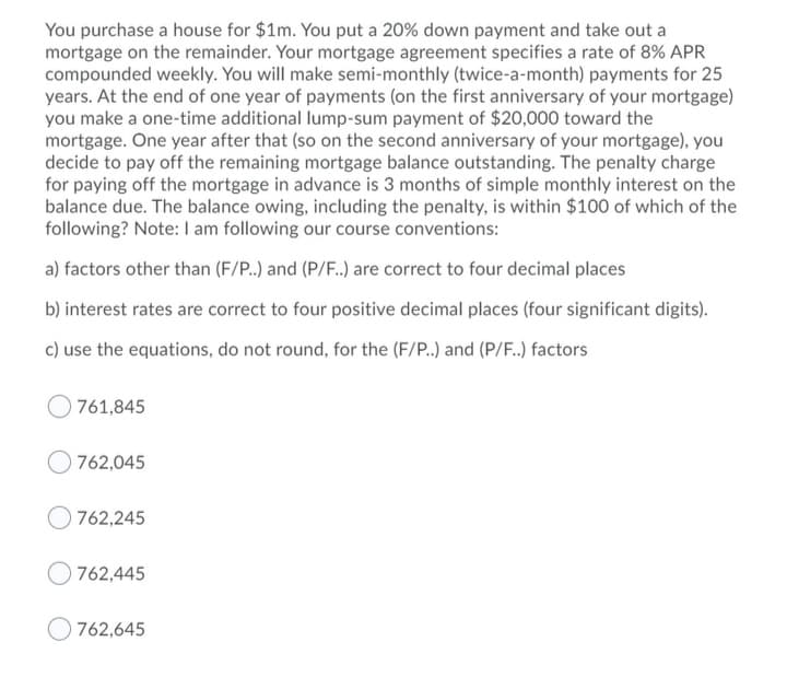 You purchase a house for $1m. You put a 20% down payment and take out a
mortgage on the remainder. Your mortgage agreement specifies a rate of 8% APR
compounded weekly. You will make semi-monthly (twice-a-month) payments for 25
years. At the end of one year of payments (on the first anniversary of your mortgage)
you make a one-time additional lump-sum payment of $20,000 toward the
mortgage. One year after that (so on the second anniversary of your mortgage), you
decide to pay off the remaining mortgage balance outstanding. The penalty charge
for paying off the mortgage in advance is 3 months of simple monthly interest on the
balance due. The balance owing, including the penalty, is within $100 of which of the
following? Note: I am following our course conventions:
a) factors other than (F/P.) and (P/F.) are correct to four decimal places
b) interest rates are correct to four positive decimal places (four significant digits).
c) use the equations, do not round, for the (F/P.) and (P/F.) factors
761,845
762,045
762,245
762,445
762,645
