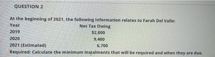 QUESTION 2
At the beginning of 2021, the following information relates to Farah Del Valle:
Net Tax Owing
Year
2019
$2,800
2020
9,400
2021 (Estimated)
6,700
Required: Calculate the minimum instalments that will be required and when they are due.
