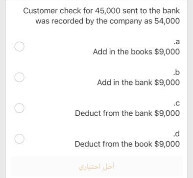 Customer check for 45,000 sent to the bank
was recorded by the company as 54,000
.a
Add in the books $9,000
.b
Add in the bank $9,000
.c
Deduct from the bank $9,000
.d
Deduct from the book $9,000
أخل اختياري
