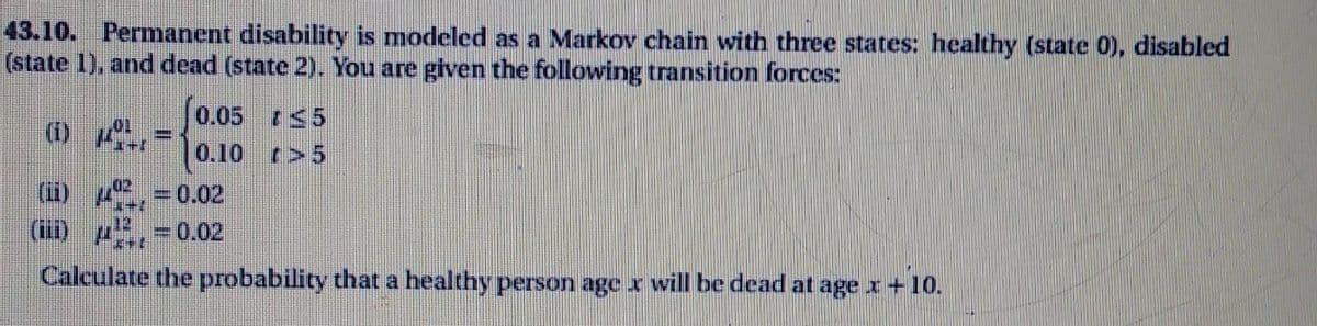 43.10. Permanent disability is modeled as a Markov chain with three states: healthy (state 0), disabled
(state 1), and dead (state 2). You are given the following transition forces:
0.05 5
(1) =
0.10 r>5
(i) 4, =0.02
(iii) p,-0.02
Calculate the probability that a healthy person age x will be dead at age x +10.
