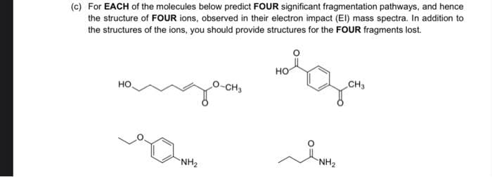 (c) For EACH of the molecules below predict FOUR significant fragmentation pathways, and hence
the structure of FOUR ions, observed in their electron impact (El) mass spectra. In addition to
the structures of the ions, you should provide structures for the FOUR fragments lost.
но
CH3
HO
-CH3
NH2
NH2
