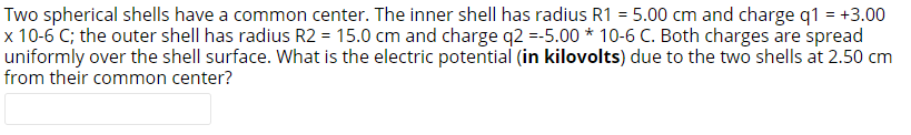 Two spherical shells have a common center. The inner shell has radius R1 = 5.00 cm and charge q1 = +3.00
x 10-6 C; the outer shell has radius R2 = 15.0 cm and charge q2 =-5.00 * 10-6 C. Both charges are spread
uniformly over the shell surface. What is the electric potential (in kilovolts) due to the two shells at 2.50 cm
from their common center?
