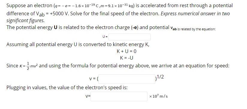 Suppose an electron (g= - e= -1.6x 10-19 C ,m=9.1× 10-31 kg) is accelerated from rest through a potential
difference of Vab = +5000 V. Solve for the final speed of the electron. Express numerical answer in two
significant figures.
The potential energy U is related to the electron charge (-e) and potential vab is related by the equation:
U=
Assuming all potential energy U is converted to kinetic energy K,
K + U = 0
K = -U
Since K=mv and using the formula for potential energy above, we arrive at an equation for speed:
v = (
1/2
Plugging in values, the value of the electron's speed is:
V=
x 107 m/s
