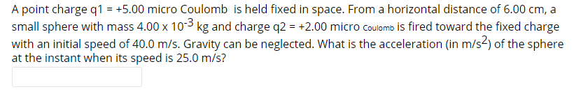 A point charge q1 = +5.00 micro Coulomb is held fixed in space. From a horizontal distance of 6.00 cm, a
small sphere with mass 4.00 x 103 kg and charge q2 = +2.00 micro coulomb is fired toward the fixed charge
with an initial speed of 40.0 m/s. Gravity can be neglected. What is the acceleration (in m/s2) of the sphere
at the instant when its speed is 25.0 m/s?
