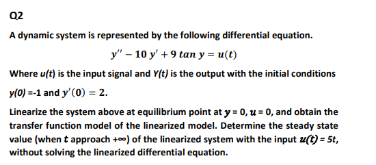 Q2
A dynamic system is represented by the following differential equation.
y" – 10 y' + 9 tan y = u(t)
Where u(t) is the input signal and Y(t) is the output with the initial conditions
y(0) =-1 and y'(0) = 2.
Linearize the system above at equilibrium point at y = 0, u = 0, and obtain the
transfer function model of the linearized model. Determine the steady state
value (when t approach +o0) of the linearized system with the input u(t) = 5t,
without solving the linearized differential equation.
