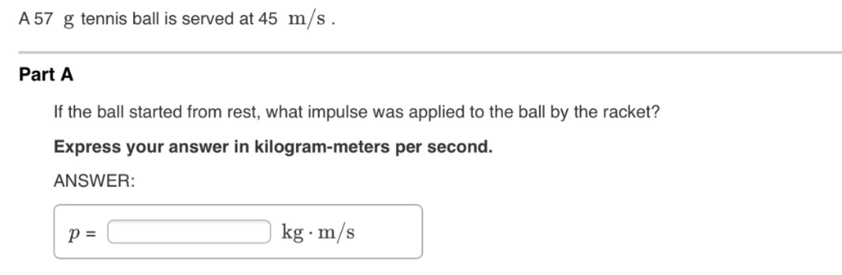 A 57 g tennis ball is served at 45 m/s.
Part A
If the ball started from rest, what impulse was applied to the ball by the racket?
Express your answer in kilogram-meters per second.
ANSWER:
p =
kg · m/s

