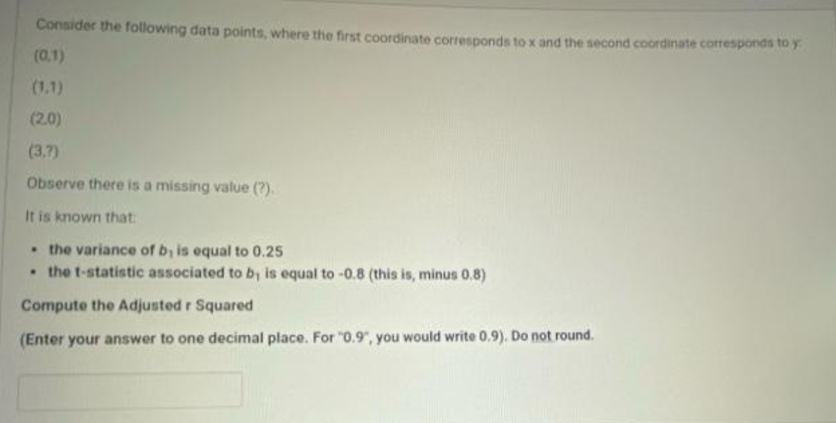 Consider the following data points, where the first coordinate corresponds to x and the second coordinate corresponds to y
(0.1)
(1.1)
(2.0)
(3,7)
Observe there is a missing value (?).
It is known that:
• the variance of b, is equal to 0.25
• the t-statistic associated to b, is equal
-0.8 (this is, minus 0.8)
Compute the Adjusted r Squared
(Enter your answer to one decimal place. For "0.9", you would write 0.9). Do not round.
