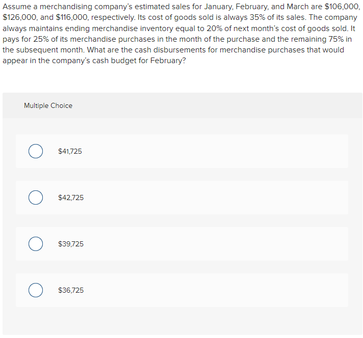 Assume a merchandising company's estimated sales for January, February, and March are $106,000,
$126,000, and $116,000, respectively. Its cost of goods sold is always 35% of its sales. The company
always maintains ending merchandise inventory equal to 20% of next month's cost of goods sold. It
pays for 25% of its merchandise purchases in the month of the purchase and the remaining 75% in
the subsequent month. What are the cash disbursements for merchandise purchases that would
appear in the company's cash budget for February?
Multiple Choice
$41,725
O $42,725
$39,725
O $36,725
