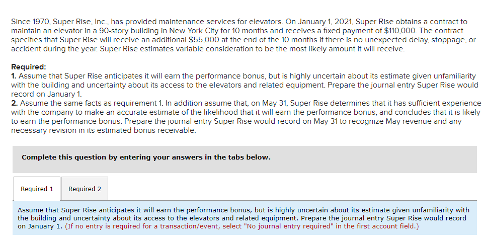 Since 1970, Super Rise, Inc., has provided maintenance services for elevators. On January 1, 2021, Super Rise obtains a contract to
maintain an elevator in a 90-story building in New York City for 10 months and receives a fixed payment of $110,000. The contract
specifies that Super Rise will receive an additional $55,000 at the end of the 10 months if there is no unexpected delay, stoppage, or
accident during the year. Super Rise estimates variable consideration to be the most likely amount it will receive.
Required:
1. Assume that Super Rise anticipates it will earn the performance bonus, but is highly uncertain about its estimate given unfamiliarity
with the building and uncertainty about its access to the elevators and related equipment. Prepare the journal entry Super Rise would
record on January 1.
2. Assume the same facts as requirement 1. In addition assume that, on May 31, Super Rise determines that it has sufficient experience
with the company to make an accurate estimate of the likelihood that it will earn the performance bonus, and concludes that it is likely
to earn the performance bonus. Prepare the journal entry Super Rise would record on May 31 to recognize May revenue and any
necessary revision in its estimated bonus receivable.
Complete this question by entering your answers in the tabs below.
Required 1
Required 2
Assume that Super Rise anticipates it will earn the performance bonus, but is highly uncertain about its estimate given unfamiliarity with
the building and uncertainty about its access to the elevators and related equipment. Prepare the journal entry Super Rise would record
on January 1. (If no entry is required for a transaction/event, select "No journal entry required" in the first account field.)
