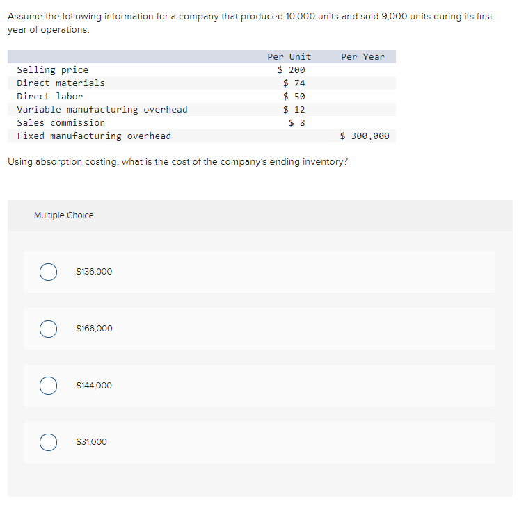 Assume the following information for a company that produced 10,000 units and sold 9,000 units during its first
year of operations:
Per Unit
Per Year
$ 200
$ 74
$ 50
$ 12
$ 8
Selling price
Direct materials
Direct labor
Variable manufacturing overhead
Sales commission
Fixed manufacturing overhead
$ 300,000
Using absorption costing, what is the cost of the company's ending inventory?
Multiple Cholce
$136,000
$166,000
O $144,000
$31,000
