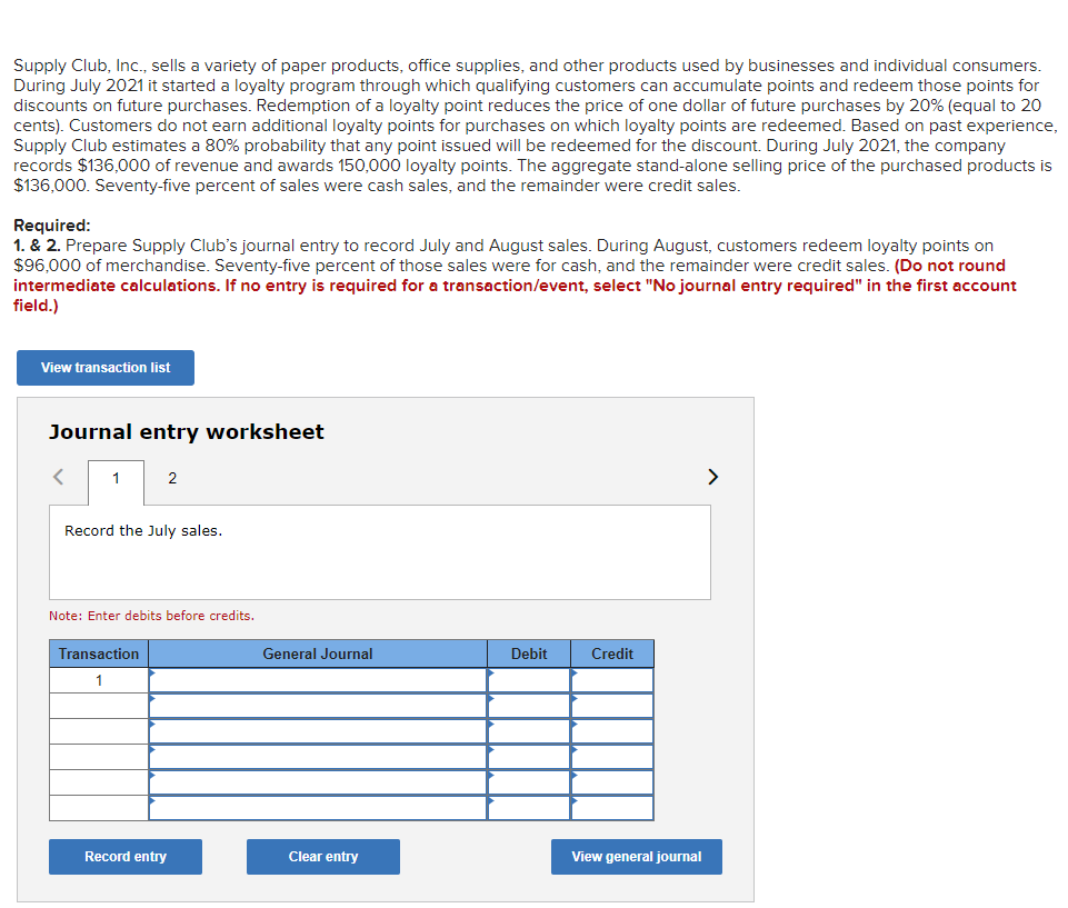 Supply Club, Inc., sells a variety of paper products, office supplies, and other products used by businesses and individual consumers.
During July 2021 it started a loyalty program through which qualifying customers can accumulate points and redeem those points for
discounts on future purchases. Redemption of a loyalty point reduces the price of one dollar of future purchases by 20% (equal to 20
cents). Customers do not earn additional loyalty points for purchases on which loyalty points are redeemed. Based on past experience,
Supply Club estimates a 80% probability that any point issued will be redeemed for the discount. During July 2021, the company
records $136,000 of revenue and awards 150,000 loyalty points. The aggregate stand-alone selling price of the purchased products is
$136,000. Seventy-five percent of sales were cash sales, and the remainder were credit sales.
Required:
1. & 2. Prepare Supply Club's journal entry to record July and August sales. During August, customers redeem loyalty points on
$96,000 of merchandise. Seventy-five percent of those sales were for cash, and the remainder were credit sales. (Do not round
intermediate calculations. If no entry is required for a transaction/event, select "No journal entry required" in the first account
field.)
View transaction list
Journal entry worksheet
1
2
>
Record the July sales.
Note: Enter debits before credits.
Transaction
General Journal
Debit
Credit
Record entry
Clear entry
View general journal
