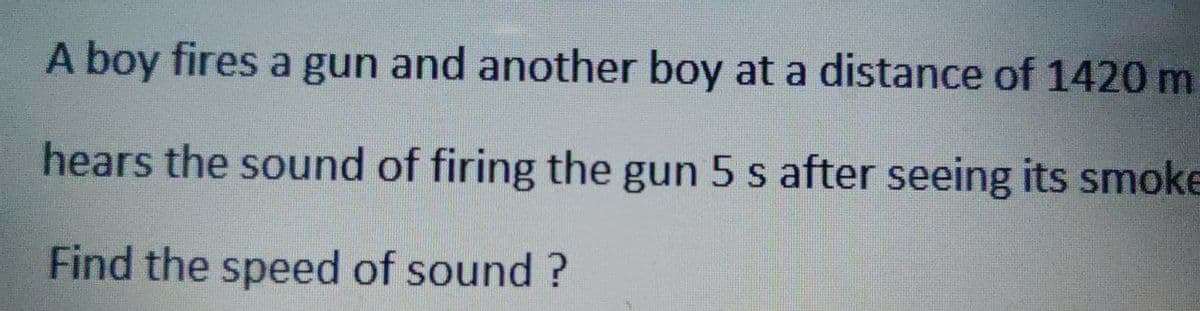 A boy fires a gun and another boy at a distance of 1420 m
hears the sound of firing the gun 5 s after seeing its smoke
Find the speed of sound?