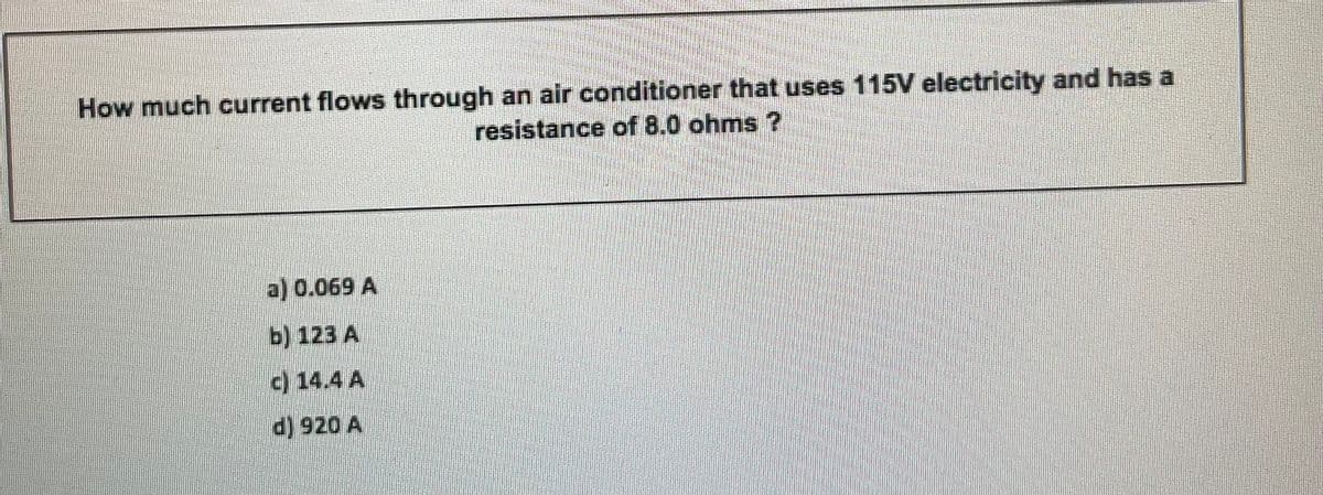 How much current flows through an air conditioner that uses 115V electricity and has a
resistance of 8.0 ohms ?
a) 0.069 A
b) 123 A
c) 14.4 A
d) 920 A
