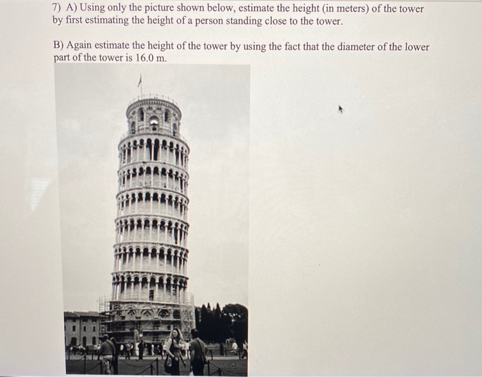 7) A) Using only the picture shown below, estimate the height (in meters) of the tower
by first estimating the height of a person standing close to the tower.
B) Again estimate the height of the tower by using the fact that the diameter of the lower
part of the tower is 16.0 m.