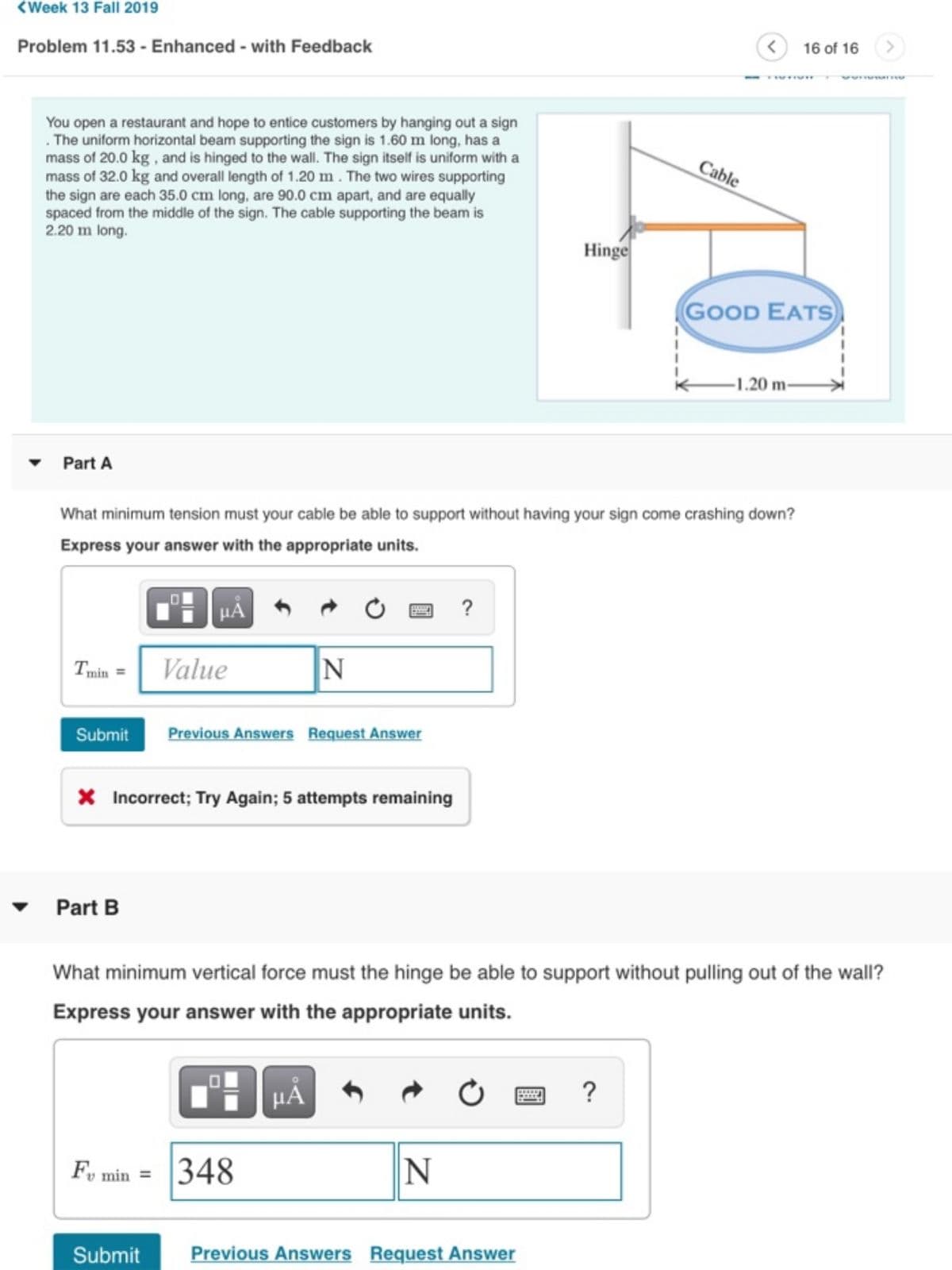 <Week 13 Fall 2019
Problem 11.53 - Enhanced - with Feedback
You open a restaurant and hope to entice customers by hanging out a sign
. The uniform horizontal beam supporting the sign is 1.60 m long, has a
mass of 20.0 kg, and is hinged to the wall. The sign itself is uniform with a
mass of 32.0 kg and overall length of 1.20 m. The two wires supporting
the sign are each 35.0 cm long, are 90.0 cm apart, and are equally
spaced from the middle of the sign. The cable supporting the beam is
2.20 m long.
Part A
Cable
<
16 of 16
>
Hinge
GOOD EATS
-1.20 m-
What minimum tension must your cable be able to support without having your sign come crashing down?
Express your answer with the appropriate units.
Tmin=
Value
?
N
Submit Previous Answers Request Answer
* Incorrect; Try Again; 5 attempts remaining
Part B
What minimum vertical force must the hinge be able to support without pulling out of the wall?
Express your answer with the appropriate units.
μÅ
Α
Fv min 348
0
?
N
Submit
Previous Answers Request Answer