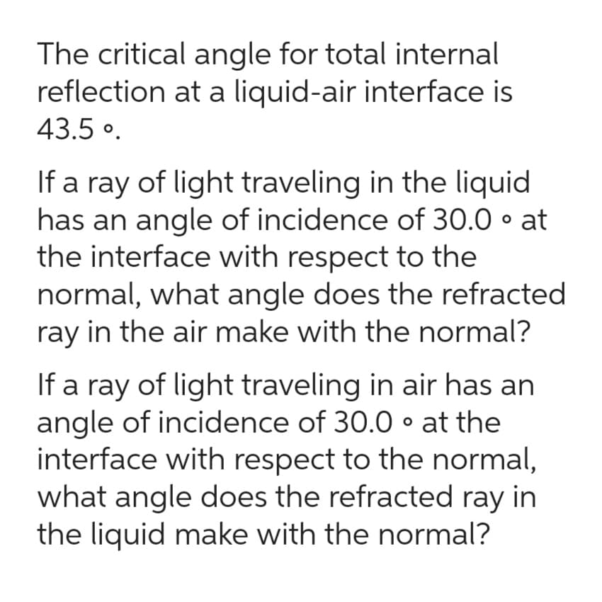 The critical angle for total internal
reflection at a liquid-air interface is
43.5°.
If a ray of light traveling in the liquid
has an angle of incidence of 30.0° at
the interface with respect to the
normal, what angle does the refracted
ray in the air make with the normal?
If a ray of light traveling in air has an
angle of incidence of 30.0⚫ at the
interface with respect to the normal,
what angle does the refracted ray in
the liquid make with the normal?