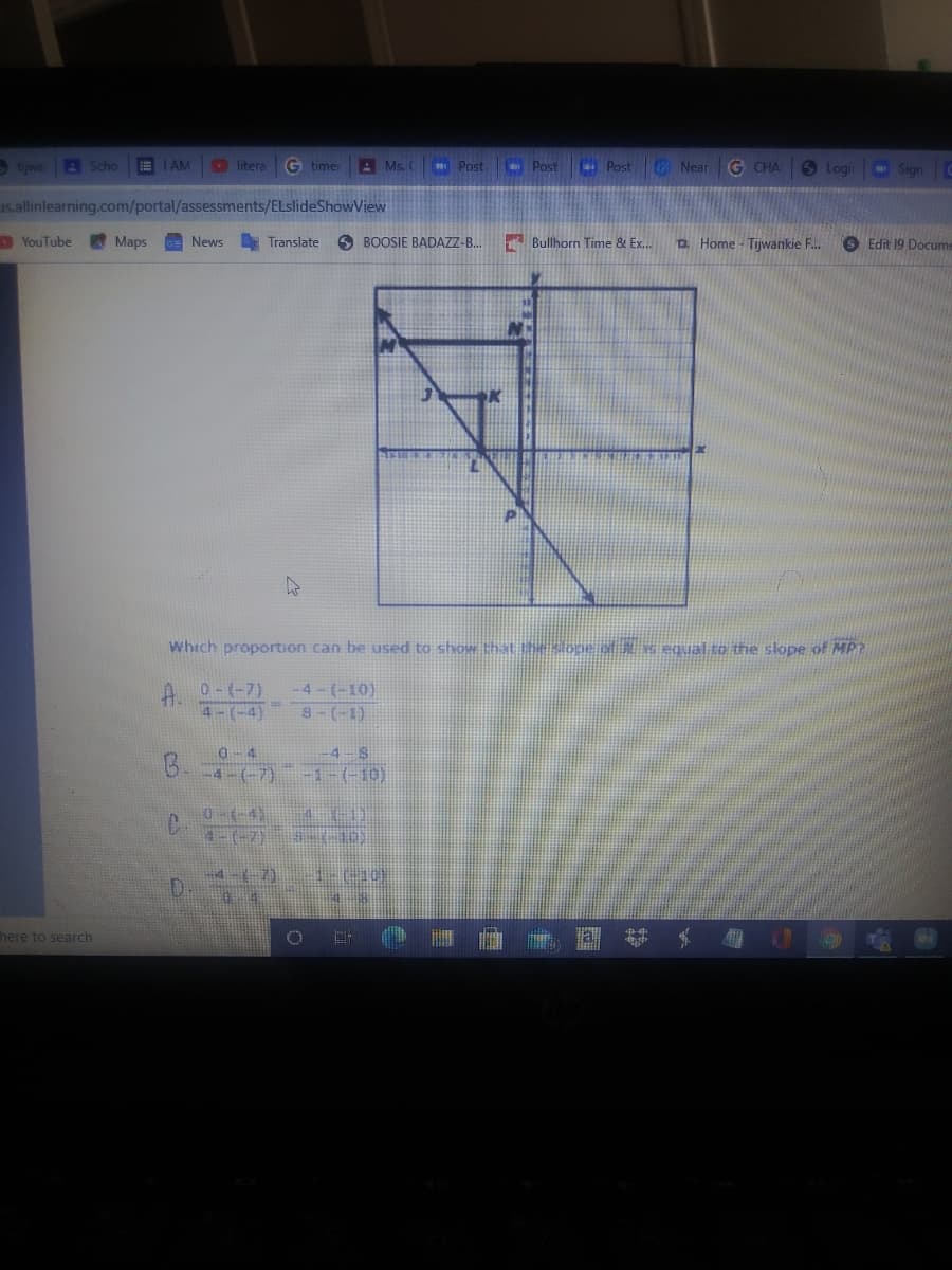 S tijwe
A Scho
E I AM
O litera
G timer
A Ms. (
Post Post
. Post Near G CHA
O Logi
Sign
us.allinlearning.com/portal/assessments/ELslideShowView
YouTube
Maps
GE News
A Translate
O BOOSIE BADAZZ-B..
A Bullhorn Time & Ex.
D. Home - Tijwankie F.
S Edit 19 Docume
Which proportion can be used to show that the slope o Ax equal to the slope of MP?
-4-(-10)
8-(-1)
A.
0-(-7)
4-(-4)
B.
-4-S
0-(-4)
D.
here to search
