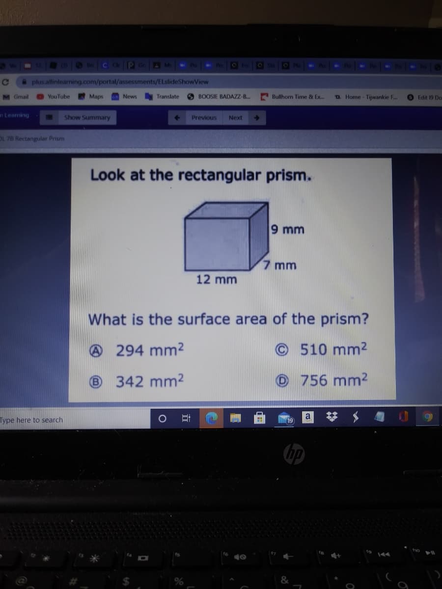 Bre C Ck P GrA Ms
OFo
OSta
WE
@ plus.allinlearning.com/portal/assessments/ELsfideShowView
M Gmail
YouTube
Maps
News
Translate
9 BOOSIE BADAZZ-B.
E Bullhorn Time & Ex.
o Home - Tijwankie F..
Edit 19 Do
nLeaming
Show Summary
Previous
Next
OL 7B Rectangular Prism
Look at the rectangular prism.
9 mm
7 mm
12 mm
What is the surface area of the prism?
O 294 mm2
©510 mm2
(B)
342 mm2
O 756 mm2
a
Type here to search
hp
to
