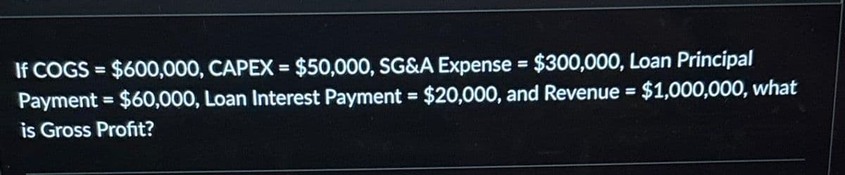 If COGS = $600,000, CAPEX = $50,000, SG&A Expense = $300,000, Loan Principal
Payment = $60,000, Loan Interest Payment = $20,000, and Revenue = $1,000,000, what
is Gross Profit?