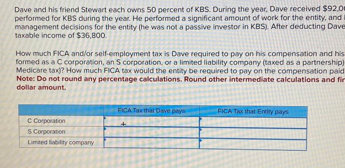 Dave and his friend Stewart each owns 50 percent of KBS. During the year, Dave received $92,00
performed for KBS during the year. He performed a significant amount of work for the entity, and
management decisions for the entity (he was not a passive investor in KBS). After deducting Dave
taxable income of $36,800.
How much FICA and/or self-employment tax is Dave required to pay on his compensation and his
formed as a C corporation, an S corporation, or a limited liability company (taxed as a partnership)
Medicare tax)? How much FICA tax would the entity be required to pay on the compensation paid
Note: Do not round any percentage calculations. Round other intermediate calculations and fin
dollar amount.
C Corporation
S Corporation
Limited liability company
FICA Tax that Dave pays
+
FICA Tax that Entity pays