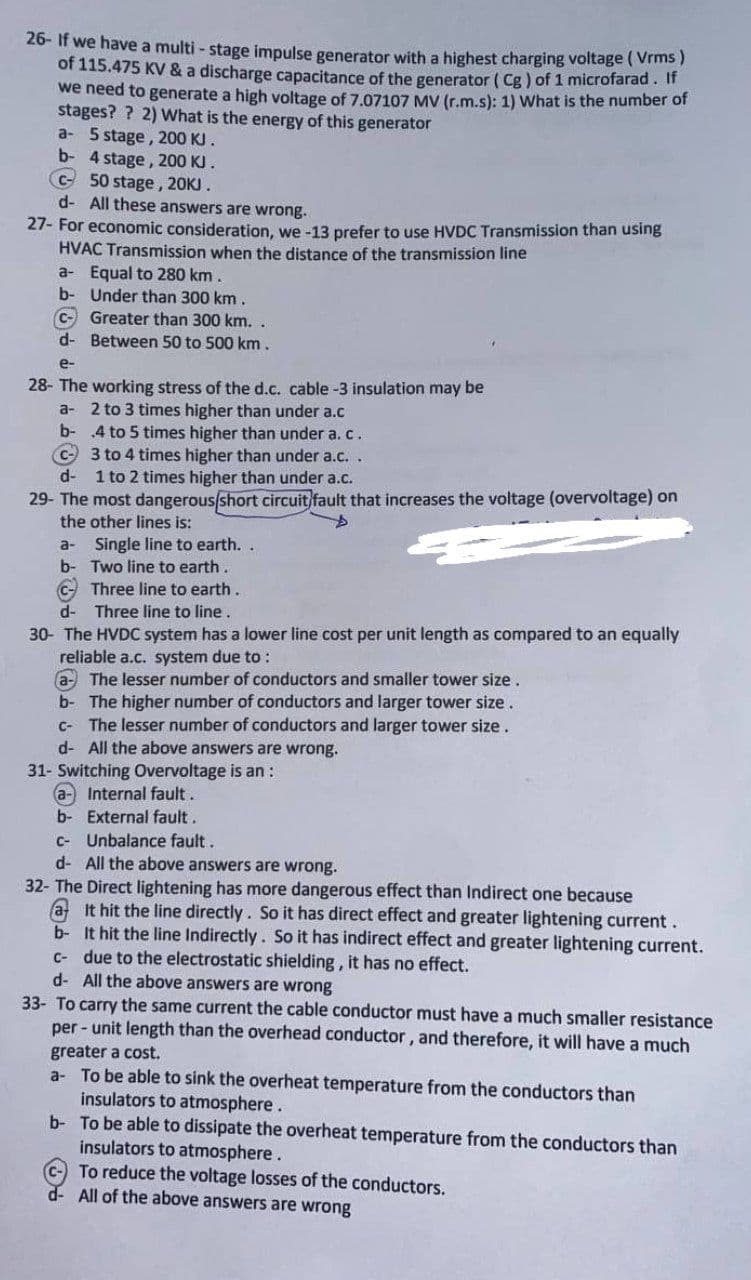 26- If we have a multi - stage impulse generator with a highest charging voltage ( Vrms)
of 115.475 KV & a discharge capacitance of the generator ( Cg) of 1 microfarad. If
we need to generate a high voltage of 7.07107 MV (r.m.s): 1) What is the number of
stages? ? 2) What is the energy of this generator
a- 5 stage, 200 KJ.
b- 4 stage, 200 KJ.
C50 stage, 20KJ.
d- All these answers are wrong.
27- For economic consideration, we -13 prefer to use HVDC Transmission than using
HVAC Transmission when the distance of the transmission line
a- Equal to 280 km.
b- Under than 300 km.
C- Greater than 300 km. .
d- Between 50 to 500 km.
e-
28- The working stress of the d.c. cable-3 insulation may be
a- 2 to 3 times higher than under a.c
b- .4 to 5 times higher than under a.c.
C 3 to 4 times higher than under a.c. .
1 to 2 times higher than under a.c.
d-
29- The most dangerous/short circuit fault that increases the voltage (overvoltage) on
the other lines is:
a- Single line to earth.
b- Two line to earth.
C- Three line to earth.
d- Three line to line.
30- The HVDC system has a lower line cost per unit length as compared to an equally
reliable a.c. system due to :
a- The lesser number of conductors and smaller tower size.
b- The higher number of conductors and larger tower size.
The lesser number of conductors and larger tower size.
d- All the above answers are wrong.
31- Switching Overvoltage is an:
a-Internal fault.
b- External fault.
C-
C- Unbalance fault.
d- All the above answers are wrong.
32- The Direct lightening has more dangerous effect than Indirect one because
a It hit the line directly. So it has direct effect and greater lightening current.
b- It hit the line Indirectly. So it has indirect effect and greater lightening current.
C- due to the electrostatic shielding, it has no effect.
d- All the above answers are wrong
33- To carry the same current the cable conductor must have a much smaller resistance
per - unit length than the overhead conductor, and therefore, it will have a much
greater a cost.
a- To be able to sink the overheat temperature from the conductors than
insulators to atmosphere.
b- To be able to dissipate the overheat temperature from the conductors than
insulators to atmosphere.
c- To reduce the voltage losses of the conductors.
d- All of the above answers are wrong
