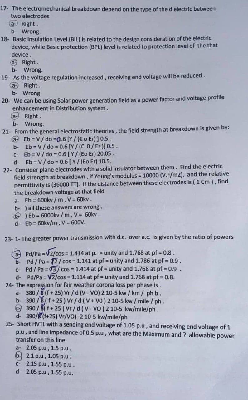 17- The electromechanical breakdown depend on the type of the dielectric between
two electrodes
a- Right.
b- Wrong
18- Basic Insulation Level (BIL) is related to the design consideration of the electric
device, while Basic protection (BPL) level is related to protection level of the that
device.
a Right.
Wrong.
b-
19- As the voltage regulation increased, receiving end voltage will be reduced.
Right.
b- Wrong
20- We can be using Solar power generation field as a power factor and voltage profile
enhancement in Distribution system.
(aRight.
b- Wrong.
21- From the general electrostatic theories, the field strength at breakdown is given by:
a Eb = V/ do =0.6 [Y/ (€ o Er) ] 0.5.
b- Eb V/ do = 0.6 [Y / (€ 0/Er )] 0.5.
C- Eb V/ do = 0.6 [ Y/(Eo Er) 20.05.
d- Eb V/ do = 0.6 [ Y/ (Eo Er) 10.5.
22- Consider plane electrodes with a solid insulator between them. Find the electric
field strength at breakdown, if Young's modulus = 10000 (V.F/m2). and the relative
permittivity is (36000 TT). If the distance between these electrodes is (1 Cm ), find
the breakdown voltage at that field
a- Eb = 600kv / m, V = 60kv.
b- ) all these answers are wrong.
) Eb = 6000kv / m, V= 60kv.
d- Eb = 60kv/m, V = 600V.
23- 1- The greater power transmission with d.c. over a.c. is given by the ratio of powers
a Pd/Pa 2/cos 1.414 at p. = unity and 1.768 at pf 0.8.
b- Pd/ Pa = 12/cos 1.141 at pf unity and 1.786 at pf = 0.9.
C- Pd/Pa V3/cos 1.414 at pf unity and 1.768 at pf 0.9.
d- Pd/Pa =V2/cos = 1.114 at pf = unity and 1.768 at pf = 0.8.
24- The expression for fair weather corona loss per phase is.
a- 380 /8 (f+ 25) Vr/d (V- VO) 2 10-5 kw / km / ph b.
b- 390/8(f+25 ) Vr/d (V+V0) 2 10-5 kw/ mile / ph.
390/8(f+ 25 ) Vr /d (V-VO)2 10-5 kw/mile/ph.
d- 390/8(f+25) Vr/VO) -2 10-5 kw/mile/ph
25- Short HVTL with a sending end voltage of 1.05 p.u, and receiving end voltage of 1
p.u, and line impedance of 0.5 p.u, what are the Maximum and ? allowable power
transfer on this line
a- 2.05 p.u, 1.5 p.u.
b2.1 p.u, 1.05 p.u.
C- 2.15 p.u, 1.55 p.u.
d- 2.05 p.u, 1.55 p.u.
