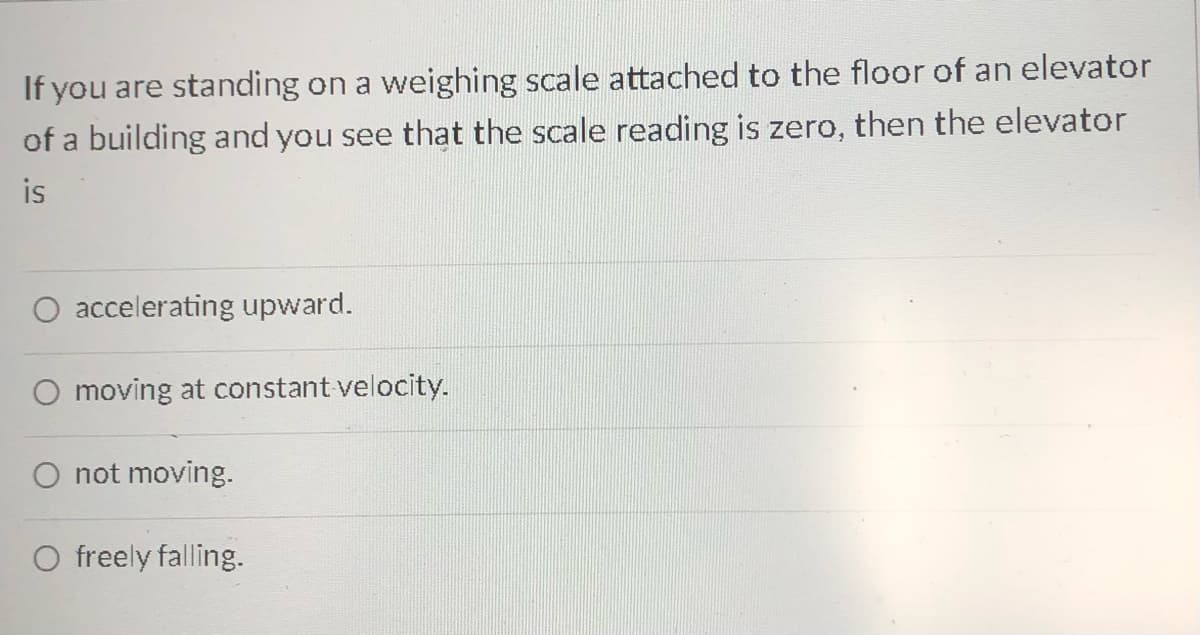 If you are standing on a weighing scale attached to the floor of an elevator
of a building and you see that the scale reading is zero, then the elevator
is
O accelerating upward.
O moving at constant velocity.
O not moving.
O freely falling.