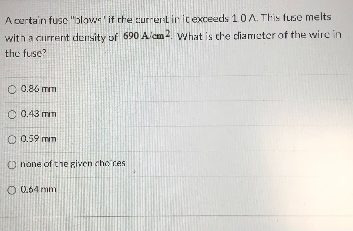 A certain fuse "blows" if the current in it exceeds 1.0 A. This fuse melts
with a current density of 690 A/cm2. What is the diameter of the wire in
the fuse?
0.86 mm
O 0.43 mm
0.59 mm
Onone of the given choices
O 0.64 mm