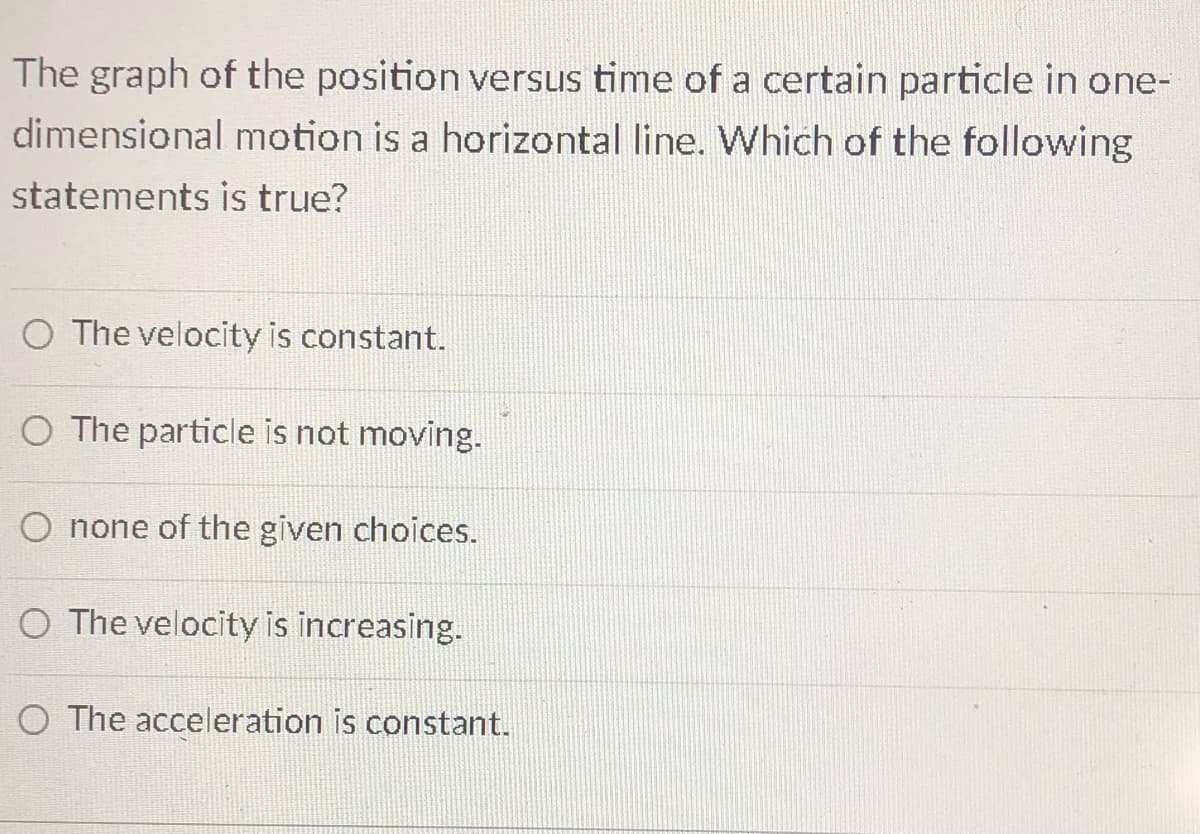 The graph of the position versus time of a certain particle in one-
dimensional motion is a horizontal line. Which of the following
statements is true?
O The velocity is constant.
O The particle is not moving.
O none of the given choices.
O The velocity is increasing.
O The acceleration is constant.