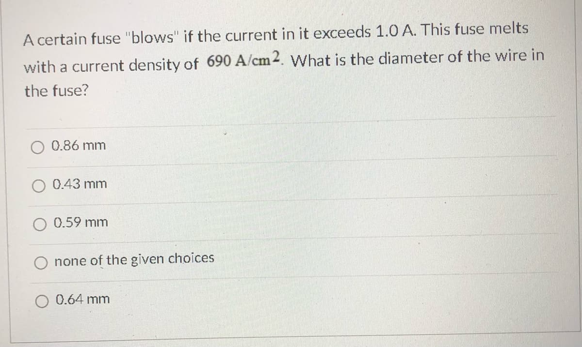 A certain fuse "blows" if the current in it exceeds 1.0 A. This fuse melts
with a current density of 690 A/cm2. What is the diameter of the wire in
the fuse?
0.86 mm
0.43 mm
0.59 mm
none of the given choices
0.64 mm