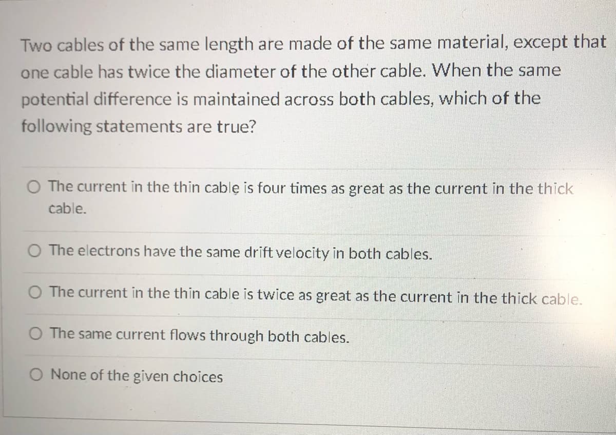 Two cables of the same length are made of the same material, except that
one cable has twice the diameter of the other cable. When the same
potential difference is maintained across both cables, which of the
following statements are true?
O The current in the thin cable is four times as great as the current in the thick
cable.
O The electrons have the same drift velocity in both cables.
O The current in the thin cable is twice as great as the current in the thick cable.
O The same current flows through both cables.
O None of the given choices