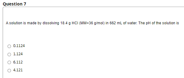 Question 7
A solution is made by dissolving 18.4 g HCI (MM=36 g/mol) in 662 mL of water. The pH of the solution is
0.1124
1.124
6.112
O 4.121
