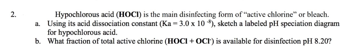 Hypochlorous acid (HOCI) is the main disinfecting form of "active chlorine" or bleach.
a. Using its acid dissociation constant (Ka = 3.0 x 10 -8), sketch a labeled pH speciation diagram
for hypochlorous acid.
b. What fraction of total active chlorine (HOCI+OCF) is available for disinfection pH 8.20?
2.
