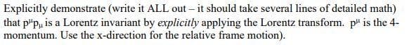 Explicitly demonstrate (write it ALL out – it should take several lines of detailed math)
that p"p, is a Lorentz invariant by explicitly applying the Lorentz transform. p" is the 4-
momentum. Use the x-direction for the relative frame motion).
